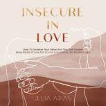 INSECURE IN LOVE How To Increase Your Value And Your Self-Esteem -  Being Worthy Of Love And To Love Is Something That You Must Learn, Julia Arias