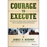 Courage to Execute What Elite U.S. Military Units Can Teach Business About Leadership and Team Performance, James D. Murphy