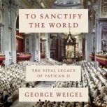 To Sanctify the World The Vital Legacy of Vatican II, George Weigel