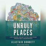 Unruly Places Lost Spaces, Secret Cities, and Other Inscrutable Geographies, Alastair Bonnett
