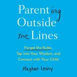 Parenting Outside the Lines Forget the Rules, Tap into Your Wisdom, and Connect with Your Child, Meghan Leahy