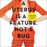 A Uterus Is a Feature, Not a Bug The Working Woman's Guide to Overthrowing the Patriarchy, Sarah Lacy
