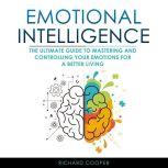 Emotional Intelligence THE ULTIMATE GUIDE TO MASTERING AND CONTROLLING YOUR EMOTIONS FOR A BETTER LIVING, Richard Cooper