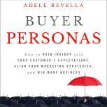 Buyer Personas How to Gain Insight into your Customer's Expectations, Align your Marketing Strategies, and Win More Business, Adele Revella