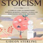 Stoicism A Complete Guide to Understanding Happiness, Resilience, Wisdom, Calmness and Perseverance with Stoic Philosophy, Gideon Sterling