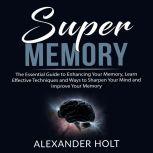 Super Memory: The Essential Guide to Enhancing Your Memory, Learn Effective Techniques and Ways to Sharpen Your Mind and Improve Your Memory, Alexander Holt