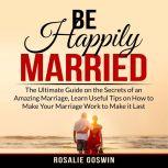 Be Happily Married: The Ultimate Guide on the Secrets of an Amazing Marriage, Learn Useful Tips on How to Make Your Marriage Work to Make it Last, Rosalie Goswin