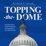Topping the Dome Art and Politics Clash During the Construction of the Capitol Dome, Richard F. Novak