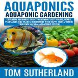 Aquaponics : Aquaponic Gardening Essential Beginners Guide To Growing Tasty Fruits, Herbs, Vegetables And Plants In Harmony With Happy Fishes Within Your Own Natural Aquaponic System, Tom Sutherland