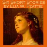 Six Short Stories by Elia W. Peattie, Elia W. Peattie