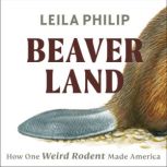 Beaverland How One Weird Rodent Made America, Leila Philip