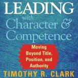 Leading with Character and Competence Moving Beyond Title, Position, and Authority, Timothy R. Clark