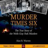 Murder Times Six The True Story of the Wells Gray Park Murders, Alan R Warren