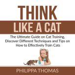 Think Like a Cat: The Ultimate Guide on Cat Training, Discover Different Techniques and Tips on How to Effectively Train Cats, Philippa Thomas