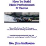 How to Build High Performance IT Teams Tips and Techniques that IT Managers Can Use in Order to Develop Productive Teams, Dr. Jim Anderson