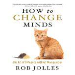 How to Change Minds The Art of Influence without Manipulation, Rob Jolles