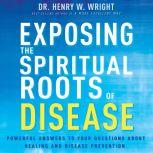 Exposing the Spiritual Roots of Disease Powerful Answers to Your Questions About Healing and Disease Prevention, Henry W. Wright