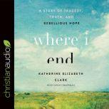 Where I End A Story of Tragedy, Truth, and Rebellious Hope, Katherine Elizabeth Clark