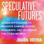 Speculative Futures Design Approaches to Navigate Change, Foster Resilience, and Co-Create the Citie s We Need, Johanna Hoffman