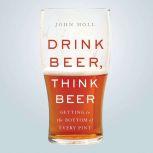 Drink Beer, Think Beer Getting to the Bottom of Every Pint, John Holl