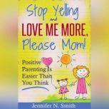 Stop Yelling And Love Me More, Please Mom!   Positive Parenting Is Easier Than You Think, Jennifer N. Smith