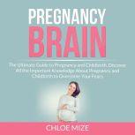 Pregnancy Brain: The Ultimate Guide to Pregnancy and Childbirth, Discover All the Important Knowledge About Pregnancy and Childbirth to Overcome Your Fears, Chloe Mize