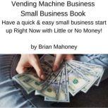 Vending Machine Business Small Business Book Have a quick & easy small business start up Right Now with Little or No Money!, Brian Mahoney