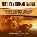 The Holy Roman Empire: A Captivating Guide to the Union of Smaller Kingdoms That Started During the Early Middle Ages and Dissolved During the Napoleonic Wars, Captivating History