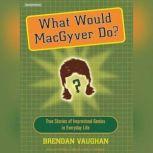 What Would MacGyver Do? True Stories of Improvised Genius in Everyday Life, Brendan Vaughan