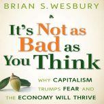 It's Not as Bad as You Think Why Capitalism Trumps Fear and the Economy Will Thrive, Brian S. Wesbury