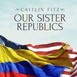 Our Sister Republics The United States in an Age of American Revolutions, Caitlin Fitz