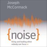 Noise Living and Leading When Nobody Can Focus, Joseph McCormack