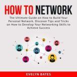 How to Network: The Ultimate Guide on How to Build Your Personal Network. Discover Tips and Tricks on How to Develop Your Networking Skills to Achieve Success, Evelyn Bates