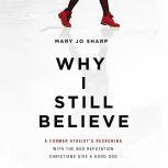 Why I Still Believe A Former Atheist’s Reckoning with the Bad Reputation Christians Give a Good God, Mary Jo Sharp