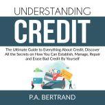Understanding Credit: The Ultimate Guide to Everything About Credit, Discover All the Secrets on How You Can Establish, Manage, Repair and Erase Bad Credit By Yourself, P.A. Bertrand