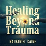 Healing Beyond Trauma Unveiling the ..., Nathaniel Caine