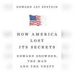 How America Lost Its Secrets Edward Snowden, the Man and the Theft, Edward Jay Epstein
