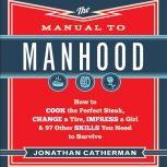 The Manual to Manhood How to Cook the Perfect Steak, Change a Tire, Impress a Girl &amp; 97 Other Skills You Need to Survive, Jonathan Catherman