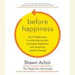 Before Happiness The 5 Hidden Keys to Achieving Success, Spreading Happiness, and Sustaining Positive Change, Shawn Achor