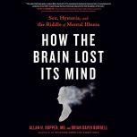 How the Brain Lost Its Mind Sex, Hysteria, and the Riddle of Mental Illness, Allan H. Ropper