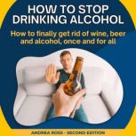 How to Stop Drinking Alcohol How to finally get rid of wine, beer and alcohol, once and for all, Andrea Ross