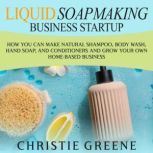 Liquid Soapmaking Business Startup: How You Can Make Natural Shampoo, Body Wash, Hand Soap, and Conditioners and Grow Your Own Home-Based Business, Christie Greene