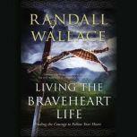 Living the Braveheart Life Finding the Courage to Follow Your Heart, Randall Wallace
