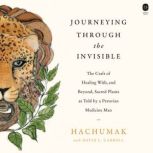Journeying Through the Invisible The Craft of Healing with, and Beyond, Sacred Plants, as Told by a Peruvian Medicine Man, Hachumak
