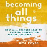 Becoming All Things How Small Changes Lead To Lasting Connections Across Cultures, Michelle  Reyes
