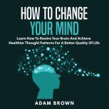 How to Change Your Mind: Learn How To Rewire Your Brain And Achieve Healthier Thought Patterns For A Better Quality Of Life, Adam Brown