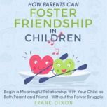 How Parents Can Foster Friendship in Children Begin a Meaningful Relationship With Your Child as Both Parent and Friend - Without the Power Struggle, Frank Dixon