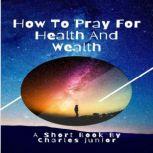 HOW TO PRAY FOR HEALTH AND WEALTH Manifest all your desires. A short book for your empowerment., Charles Junior