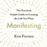 Manifesting The Practical, Simple Guide to Creating the Life You Want, Kris Ferraro