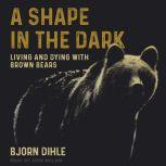 A Shape in the Dark Living and Dying with Brown Bears, Bjorn Dihle